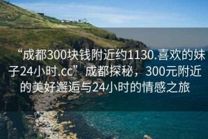 “成都300塊錢附近約1130.喜歡的妹子24小時.cc”成都探秘，300元附近的美好邂逅與24小時的情感之旅