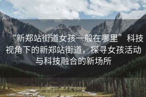 “新鄭站街道女孩一般在哪里”科技視角下的新鄭站街道，探尋女孩活動(dòng)與科技融合的新場(chǎng)所