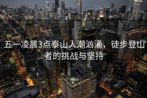 五一凌晨3點泰山人潮洶涌，徒步登山者的挑戰(zhàn)與堅持