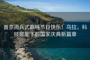 普京閱兵式高呼節(jié)日快樂！烏拉，科技賦能下的國家慶典新篇章