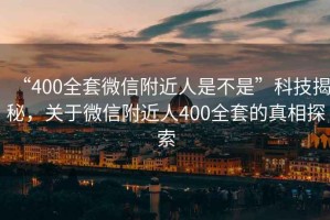 “400全套微信附近人是不是”科技揭秘，關(guān)于微信附近人400全套的真相探索