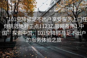 “101空降師足不出戶享受服務(wù)上門任你挑選絕對正點1123Z.官網(wǎng)備用1.中國”探索中國，101空降師與足不出戶的服務(wù)體驗之旅