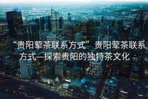 “貴陽(yáng)葷茶聯(lián)系方式”貴陽(yáng)葷茶聯(lián)系方式—探索貴陽(yáng)的獨(dú)特茶文化