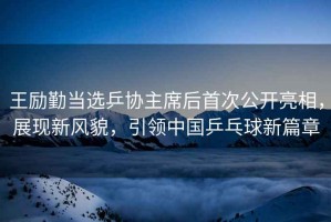 王勵(lì)勤當(dāng)選乒協(xié)主席后首次公開亮相，展現(xiàn)新風(fēng)貌，引領(lǐng)中國(guó)乒乓球新篇章