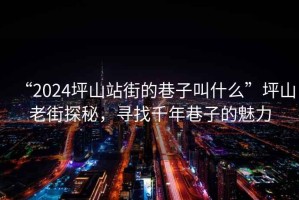“2024坪山站街的巷子叫什么”坪山老街探秘，尋找千年巷子的魅力