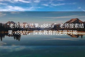 “老師搜索結(jié)果-x88AV”老師搜索結(jié)果-x88AV，探索教育的無限可能