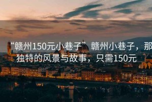 “贛州150元小巷子”贛州小巷子，那獨(dú)特的風(fēng)景與故事，只需150元