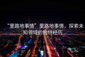 “里路地事情”里路地事情，探索未知領(lǐng)域的獨特經(jīng)歷