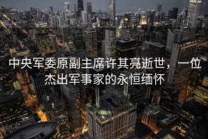 中央軍委原副主席許其亮逝世，一位杰出軍事家的永恒緬懷
