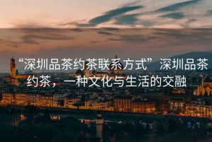 “深圳品茶約茶聯系方式”深圳品茶約茶，一種文化與生活的交融