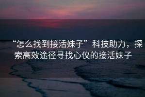 “怎么找到接活妹子”科技助力，探索高效途徑尋找心儀的接活妹子