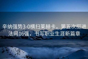 辛納強勢3-0橫掃萊赫卡，第五次挺進(jìn)法網(wǎng)16強，書寫職業(yè)生涯新篇章