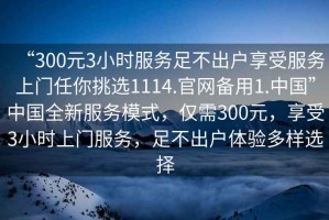 “300元3小時服務(wù)足不出戶享受服務(wù)上門任你挑選1114.官網(wǎng)備用1.中國”中國全新服務(wù)模式，僅需300元，享受3小時上門服務(wù)，足不出戶體驗多樣選擇