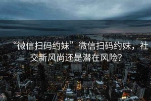 “微信掃碼約妹”微信掃碼約妹，社交新風(fēng)尚還是潛在風(fēng)險(xiǎn)？