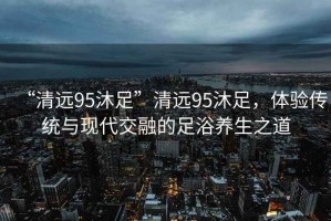“清遠(yuǎn)95沐足”清遠(yuǎn)95沐足，體驗(yàn)傳統(tǒng)與現(xiàn)代交融的足浴養(yǎng)生之道