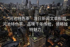 “河池特色茶”當日新聞文章標題，河池特色茶，品味千年傳統(tǒng)，領(lǐng)略獨特魅力