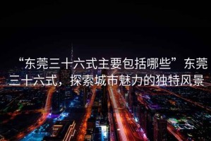 “東莞三十六式主要包括哪些”東莞三十六式，探索城市魅力的獨(dú)特風(fēng)景