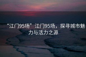 “江門95場(chǎng)”江門95場(chǎng)，探尋城市魅力與活力之源