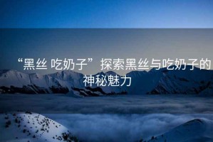 “黑絲 吃奶子”探索黑絲與吃奶子的神秘魅力