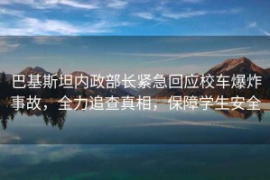 巴基斯坦內政部長緊急回應校車爆炸事故，全力追查真相，保障學生安全