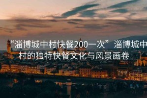 “淄博城中村快餐200一次”淄博城中村的獨(dú)特快餐文化與風(fēng)景畫(huà)卷