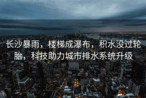 長(zhǎng)沙暴雨，樓梯成瀑布，積水沒過輪胎，科技助力城市排水系統(tǒng)升級(jí)