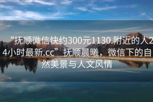 “撫順微信快約300元1130.附近的人24小時最新.cc”撫順晨曦，微信下的自然美景與人文風情