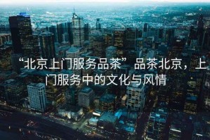 “北京上門服務(wù)品茶”品茶北京，上門服務(wù)中的文化與風(fēng)情