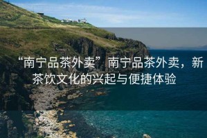 “南寧品茶外賣”南寧品茶外賣，新茶飲文化的興起與便捷體驗