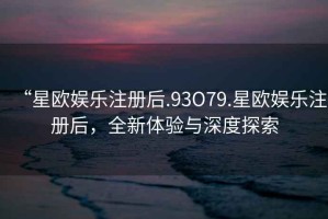 “星歐娛樂注冊(cè)后.93O79.星歐娛樂注冊(cè)后，全新體驗(yàn)與深度探索