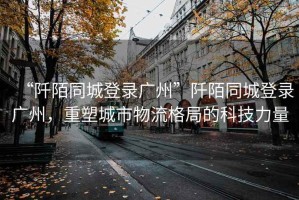 “阡陌同城登錄廣州”阡陌同城登錄廣州，重塑城市物流格局的科技力量