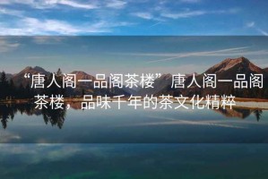 “唐人閣一品閣茶樓”唐人閣一品閣茶樓，品味千年的茶文化精粹