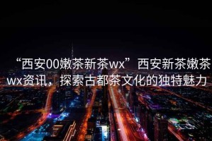 “西安00嫩茶新茶wx”西安新茶嫩茶wx資訊，探索古都茶文化的獨特魅力
