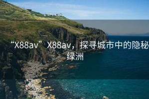 “X88av”X88av，探尋城市中的隱秘綠洲