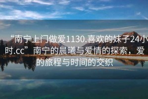 “南寧上門做愛1130.喜歡的妹子24小時(shí).cc”南寧的晨曦與愛情的探索，愛的旅程與時(shí)間的交織