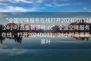 “全國(guó)空降服務(wù)在線打開2024DD1124.24小時(shí)品鑒新茶葉.cc”全國(guó)空降服務(wù)在線，打開2024DD11，24小時(shí)品鑒新茶葉
