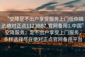“空降足不出戶享受服務(wù)上門任你挑選絕對正點1123BBZ.官網(wǎng)備用1.中國”空降服務(wù)』足不出戶享受上門服務(wù)，多樣選擇盡在絕對正點官網(wǎng)備用平臺
