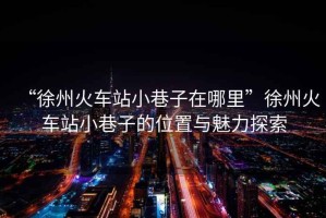 “徐州火車站小巷子在哪里”徐州火車站小巷子的位置與魅力探索