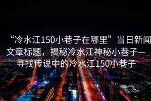 “冷水江150小巷子在哪里”當(dāng)日新聞文章標(biāo)題，揭秘冷水江神秘小巷子—尋找傳說中的冷水江150小巷子