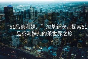 “51品茶淘妹兒”淘茶新寵，探索51品茶淘妹兒的茶世界之旅