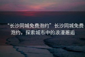 “長沙同城免費泡約”長沙同城免費泡約，探索城市中的浪漫邂逅