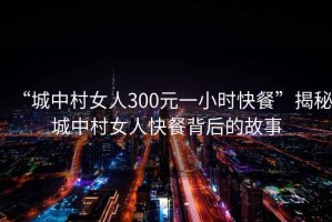 “城中村女人300元一小時快餐”揭秘城中村女人快餐背后的故事
