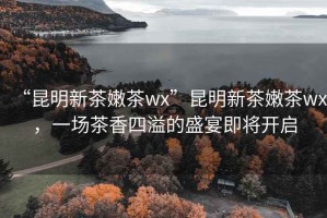 “昆明新茶嫩茶wx”昆明新茶嫩茶wx，一場(chǎng)茶香四溢的盛宴即將開(kāi)啟