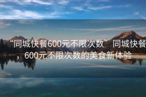 “同城快餐600元不限次數(shù)”同城快餐，600元不限次數(shù)的美食新體驗(yàn)