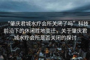 “肇慶君城水療會所關(guān)閉了嗎”科技前沿下的休閑勝地變遷，關(guān)于肇慶君城水療會所是否關(guān)閉的探討