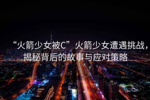“火箭少女被C”火箭少女遭遇挑戰(zhàn)，揭秘背后的故事與應(yīng)對策略