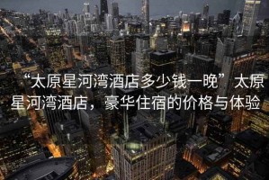 “太原星河灣酒店多少錢一晚”太原星河灣酒店，豪華住宿的價格與體驗
