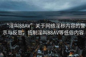 “淫叫88AV”關(guān)于網(wǎng)絡(luò)淫穢內(nèi)容的警示與反思，抵制淫叫88AV等低俗內(nèi)容