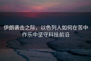 伊朗襲擊之際，以色列人如何在苦中作樂中堅守科技前沿