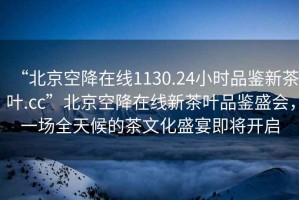 “北京空降在線1130.24小時品鑒新茶葉.cc”北京空降在線新茶葉品鑒盛會，一場全天候的茶文化盛宴即將開啟